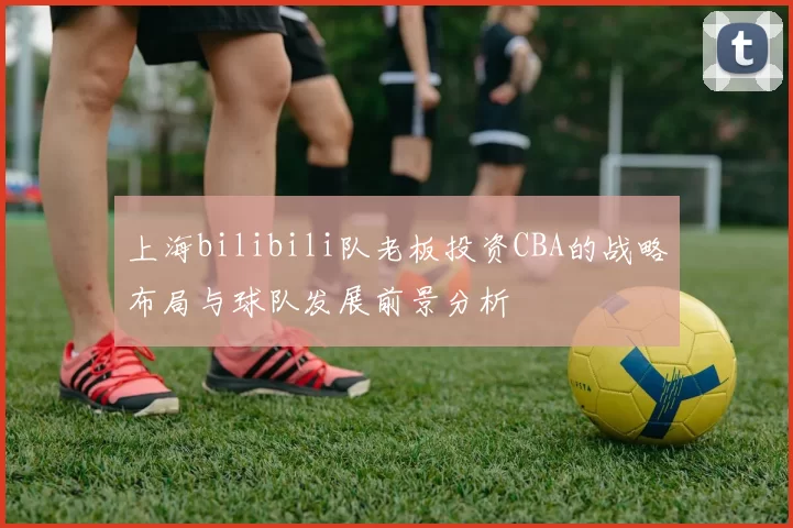 上海bilibili队老板投资CBA的战略布局与球队发展前景分析