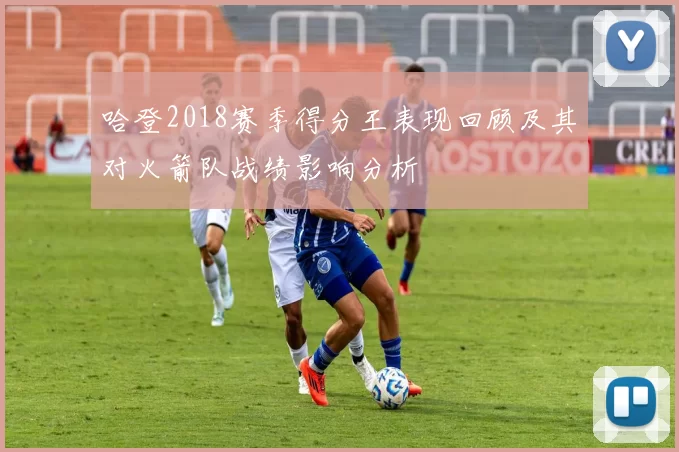 哈登2018赛季得分王表现回顾及其对火箭队战绩影响分析