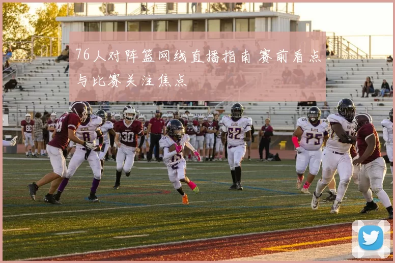 76人对阵篮网线直播指南 赛前看点与比赛关注焦点