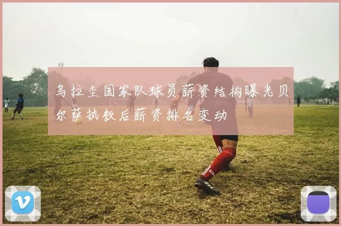 乌拉圭国家队球员薪资结构曝光贝尔萨执教后薪资排名变动