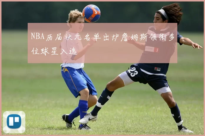 NBA历届状元名单出炉詹姆斯领衔多位球星入选
