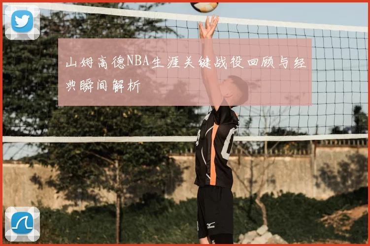 山姆高德NBA生涯关键战役回顾与经典瞬间解析