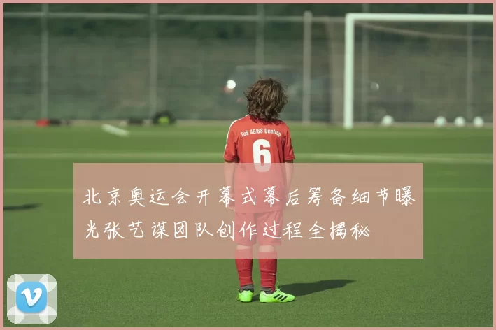 北京奥运会开幕式幕后筹备细节曝光张艺谋团队创作过程全揭秘