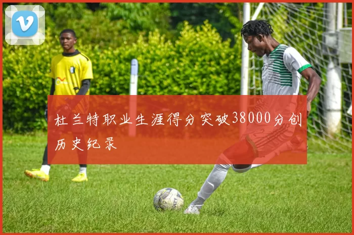 杜兰特职业生涯得分突破38000分创历史纪录