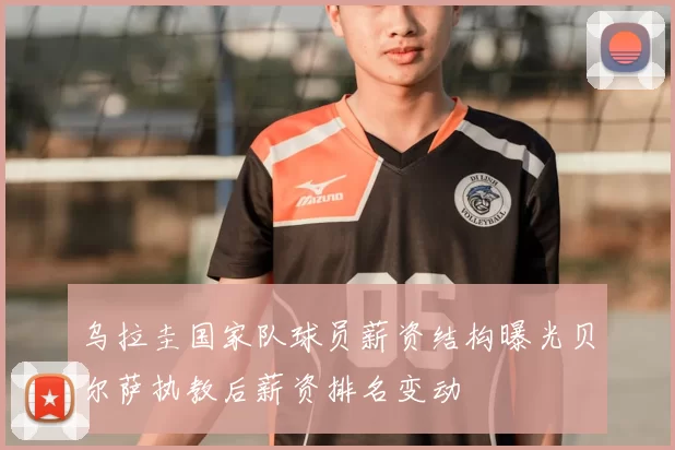 乌拉圭国家队球员薪资结构曝光贝尔萨执教后薪资排名变动