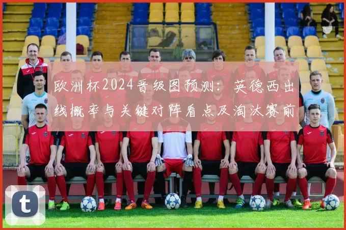欧洲杯2024晋级图预测：英德西出线概率与关键对阵看点及淘汰赛前景