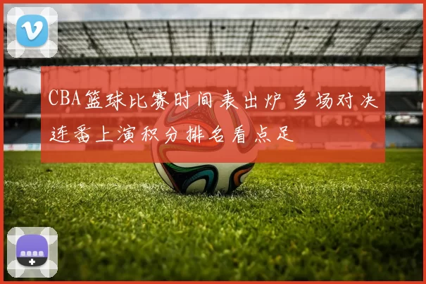 CBA篮球比赛时间表出炉 多场对决连番上演积分排名看点足