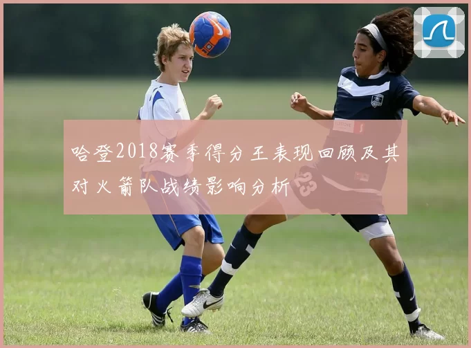 哈登2018赛季得分王表现回顾及其对火箭队战绩影响分析