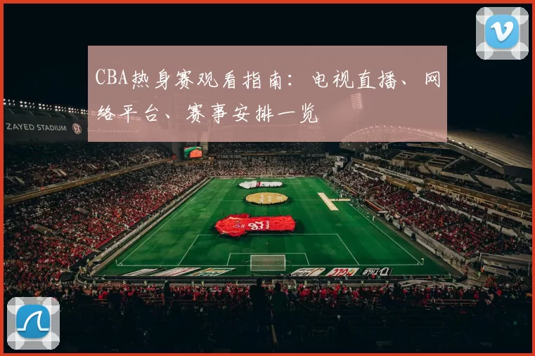 CBA热身赛观看指南：电视直播、网络平台、赛事安排一览