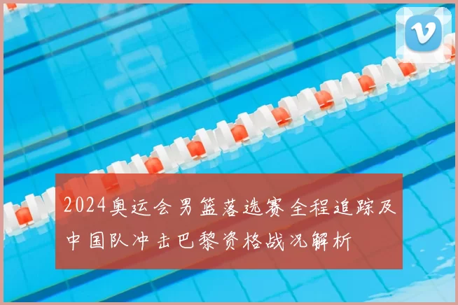 2024奥运会男篮落选赛全程追踪及中国队冲击巴黎资格战况解析