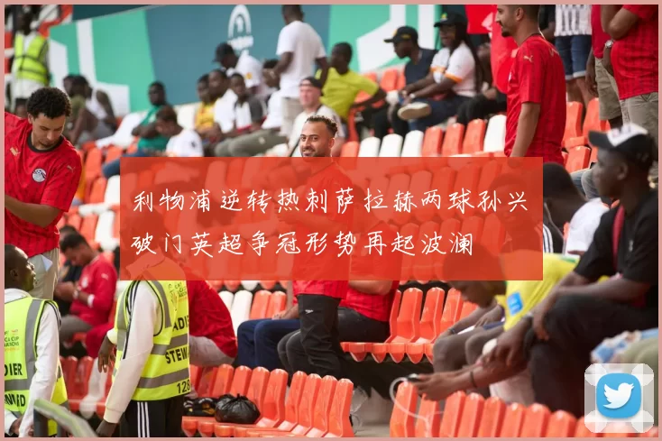 利物浦逆转热刺萨拉赫两球孙兴慜破门英超争冠形势再起波澜