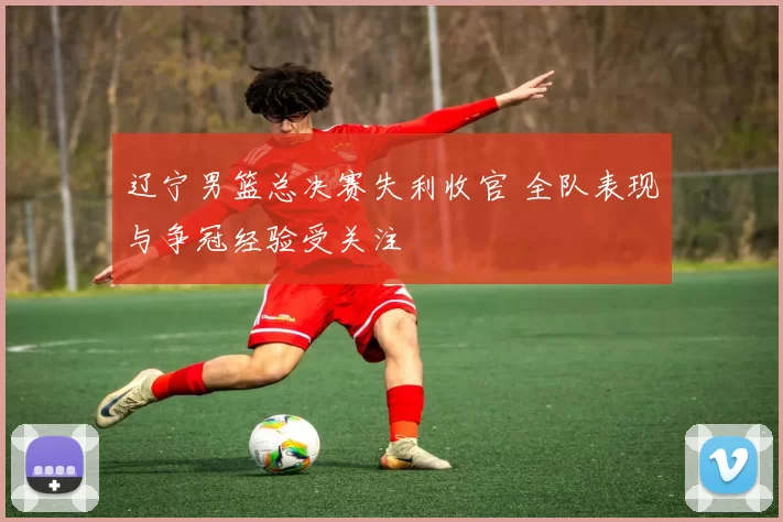 辽宁男篮总决赛失利收官 全队表现与争冠经验受关注