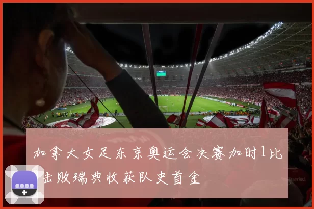 加拿大女足东京奥运会决赛加时1比0击败瑞典收获队史首金