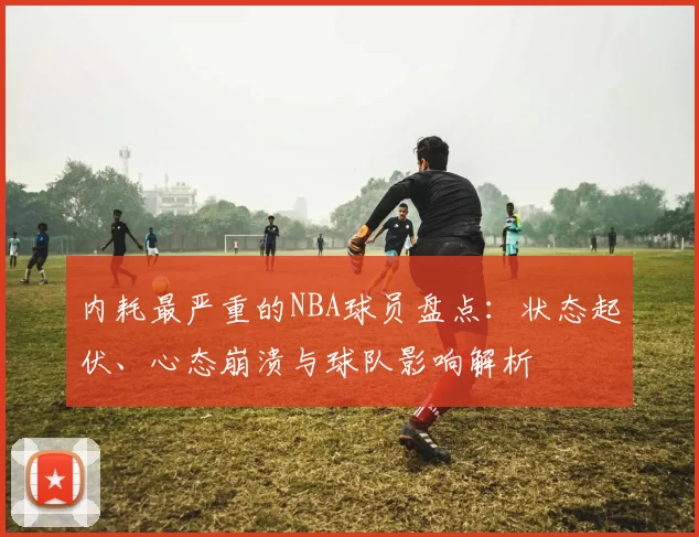 内耗最严重的NBA球员盘点：状态起伏、心态崩溃与球队影响解析