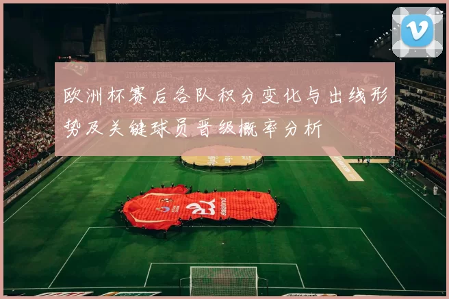 欧洲杯赛后各队积分变化与出线形势及关键球员晋级概率分析