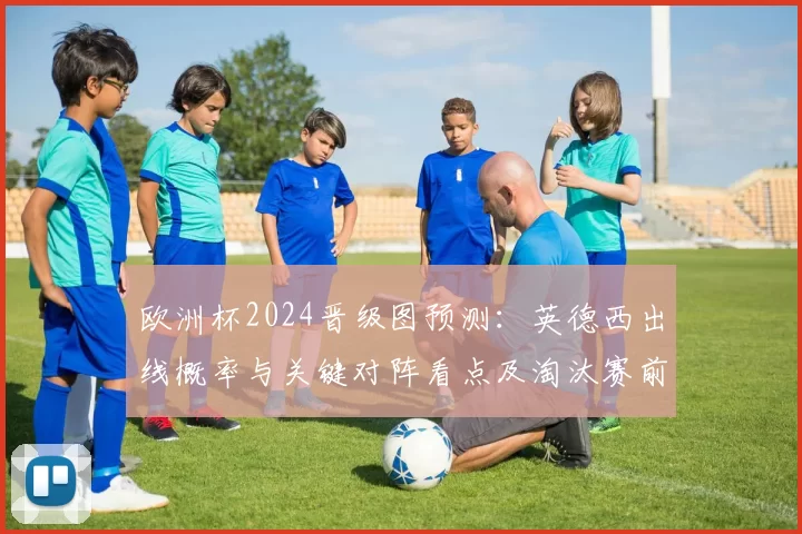 欧洲杯2024晋级图预测：英德西出线概率与关键对阵看点及淘汰赛前景