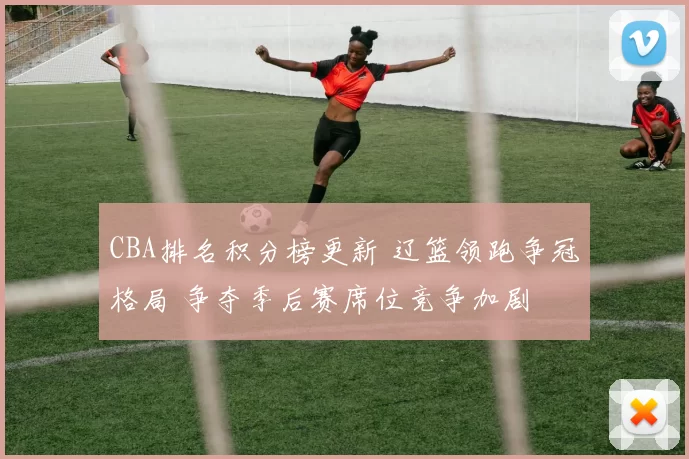 CBA排名积分榜更新 辽篮领跑争冠格局 争夺季后赛席位竞争加剧