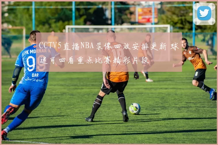 CCTV5直播NBA录像回放安排更新 球迷可回看重点比赛精彩片段