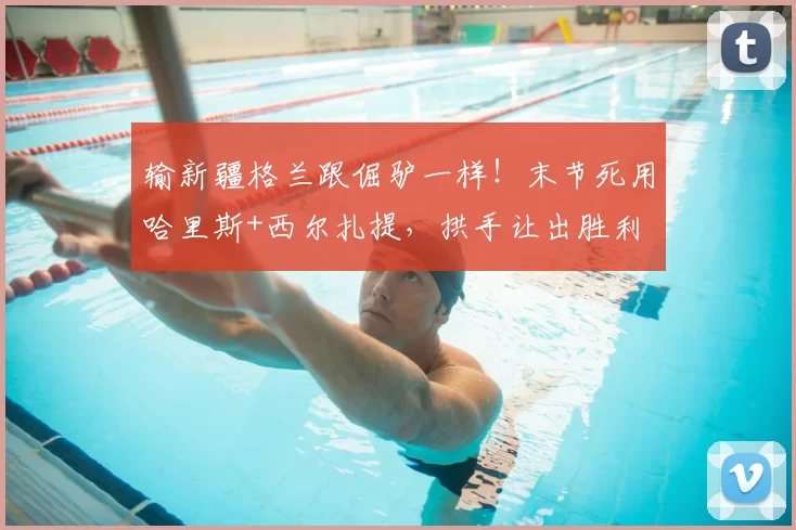 输新疆格兰跟倔驴一样！末节死用哈里斯+西尔扎提，拱手让出胜利