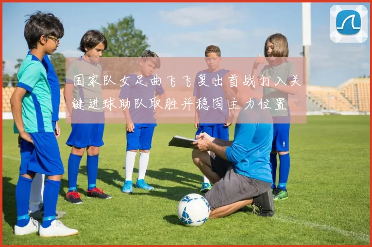 国家队女足曲飞飞复出首战打入关键进球助队取胜并稳固主力位置
