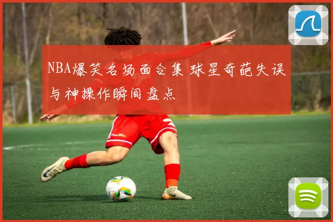 NBA爆笑名场面合集 球星奇葩失误与神操作瞬间盘点