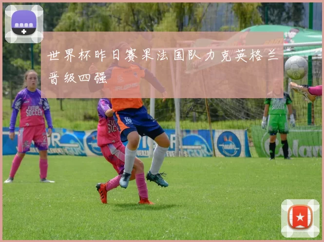 世界杯昨日赛果法国队力克英格兰晋级四强