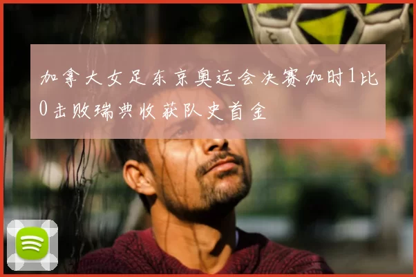 加拿大女足东京奥运会决赛加时1比0击败瑞典收获队史首金