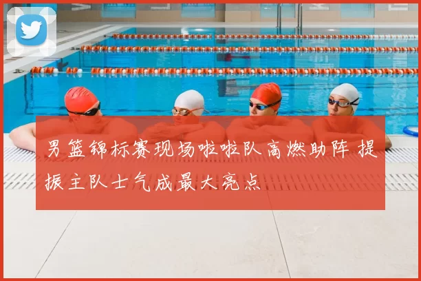 男篮锦标赛现场啦啦队高燃助阵 提振主队士气成最大亮点