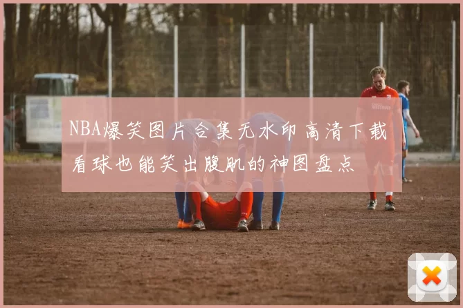 NBA爆笑图片合集无水印高清下载 看球也能笑出腹肌的神图盘点