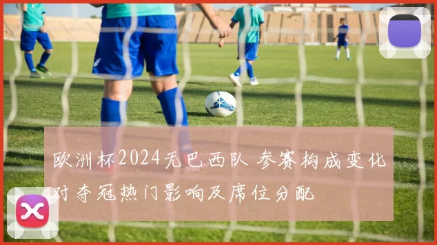 欧洲杯2024无巴西队 参赛构成变化对夺冠热门影响及席位分配