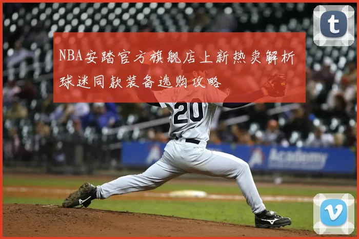 NBA安踏官方旗舰店上新热卖解析 球迷同款装备选购攻略