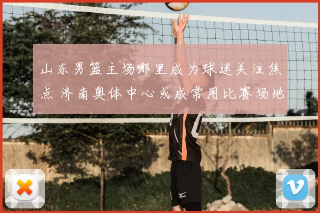 山东男篮主场哪里成为球迷关注焦点 济南奥体中心或成常用比赛场地