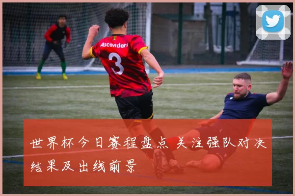 世界杯今日赛程盘点 关注强队对决结果及出线前景