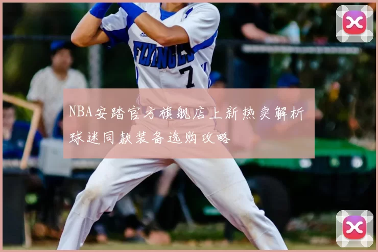 NBA安踏官方旗舰店上新热卖解析 球迷同款装备选购攻略