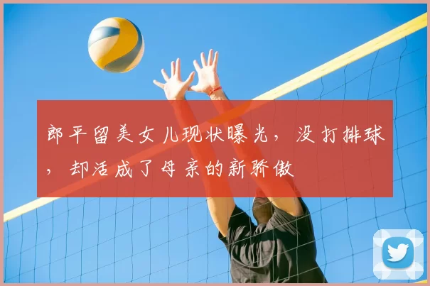 郎平留美女儿现状曝光，没打排球，却活成了母亲的新骄傲