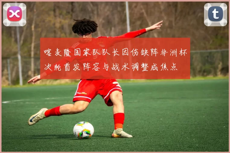 喀麦隆国家队队长因伤缺阵非洲杯次轮首发阵容与战术调整成焦点