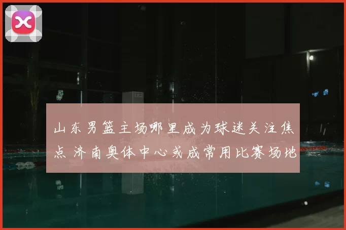 山东男篮主场哪里成为球迷关注焦点 济南奥体中心或成常用比赛场地