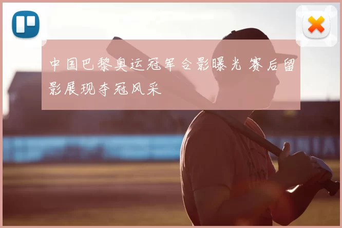 中国巴黎奥运冠军合影曝光 赛后留影展现夺冠风采