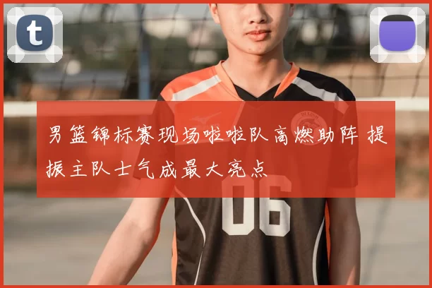 男篮锦标赛现场啦啦队高燃助阵 提振主队士气成最大亮点