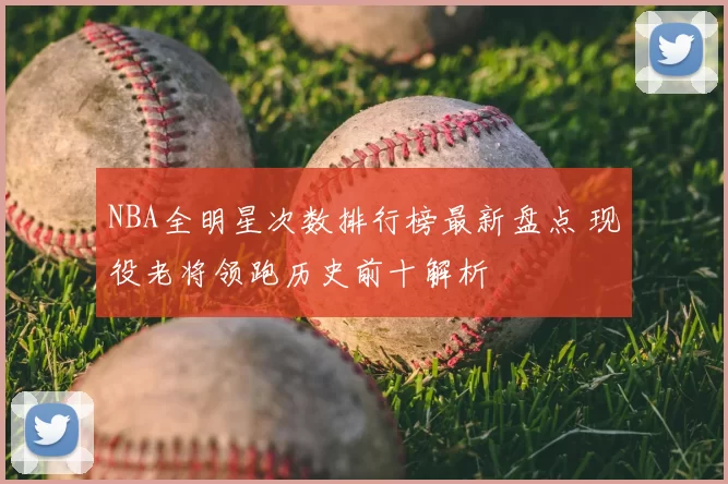 NBA全明星次数排行榜最新盘点 现役老将领跑历史前十解析