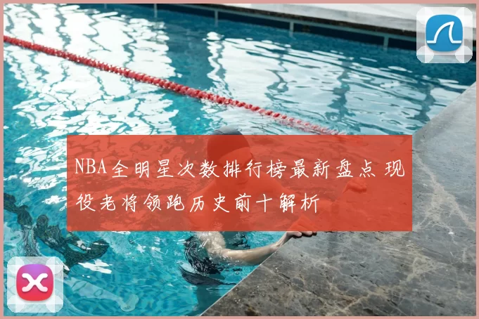 NBA全明星次数排行榜最新盘点 现役老将领跑历史前十解析