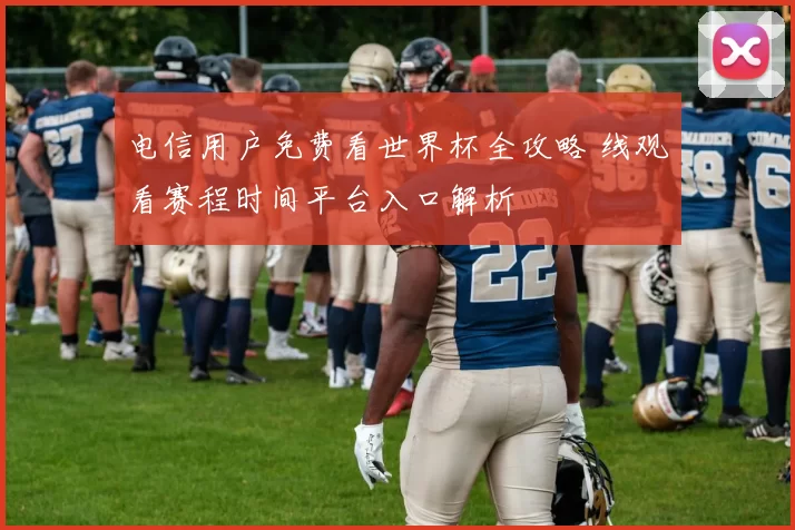 电信用户免费看世界杯全攻略 线观看赛程时间平台入口解析