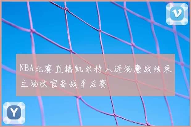 NBA比赛直播凯尔特人连场鏖战结束主场收官备战季后赛
