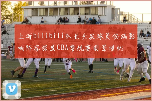 上海bilibili队长头发球员伤病影响阵容深度CBA常规赛前景堪忧