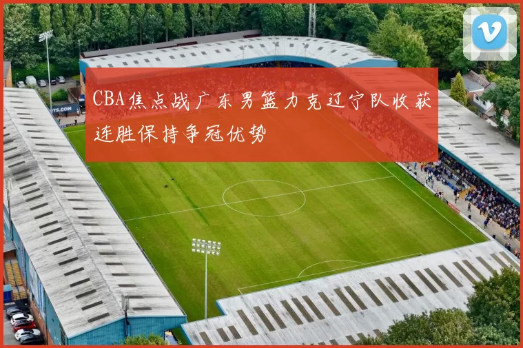 CBA焦点战广东男篮力克辽宁队收获连胜保持争冠优势