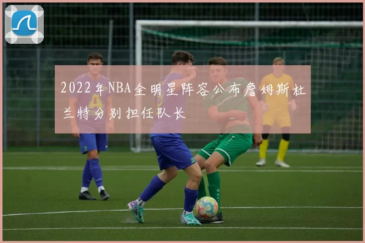 2022年NBA全明星阵容公布詹姆斯杜兰特分别担任队长