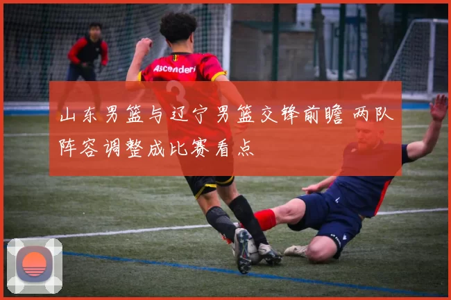 山东男篮与辽宁男篮交锋前瞻 两队阵容调整成比赛看点