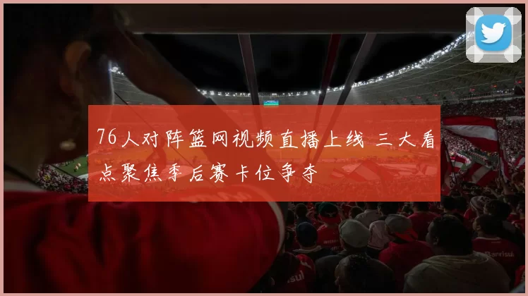 76人对阵篮网视频直播上线 三大看点聚焦季后赛卡位争夺