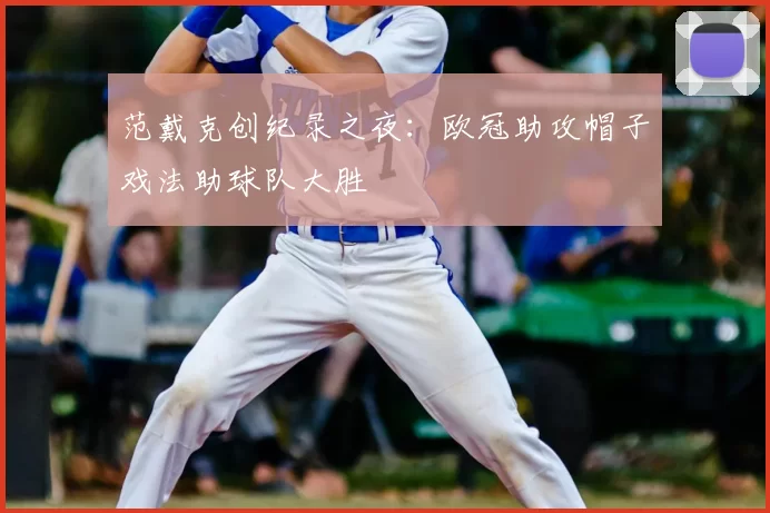 范戴克创纪录之夜：欧冠助攻帽子戏法助球队大胜