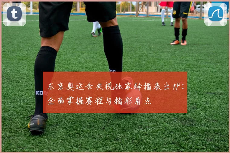 东京奥运会央视独家转播表出炉：全面掌握赛程与精彩看点